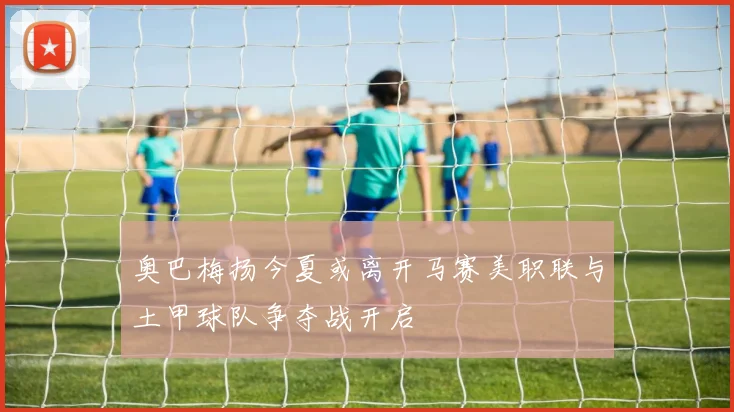 奥巴梅扬今夏或离开马赛美职联与土甲球队争夺战开启