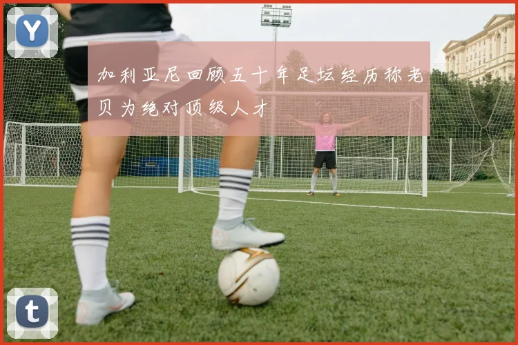 加利亚尼回顾五十年足坛经历称老贝为绝对顶级人才