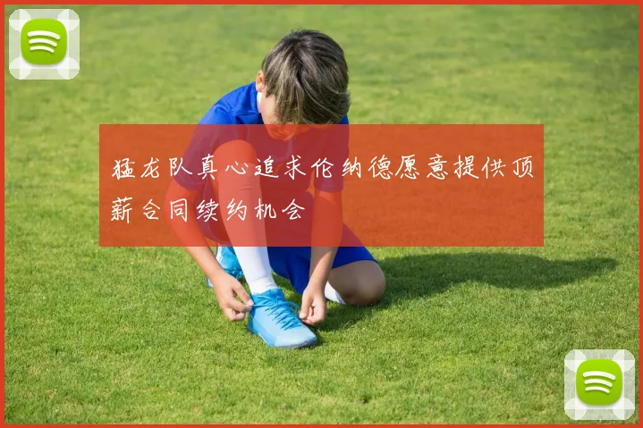 猛龙队真心追求伦纳德愿意提供顶薪合同续约机会