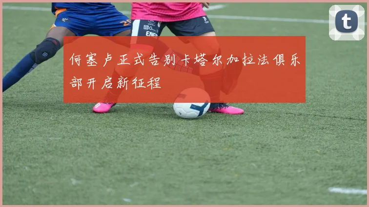 何塞卢正式告别卡塔尔加拉法俱乐部开启新征程