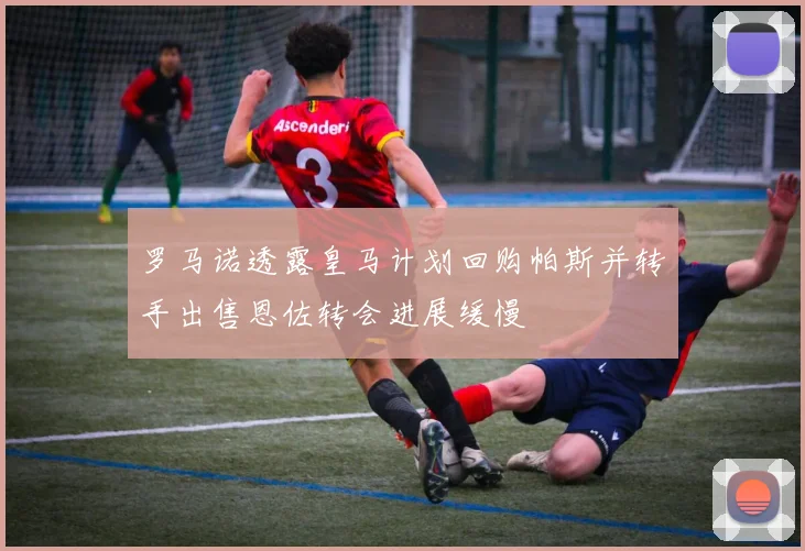 罗马诺透露皇马计划回购帕斯并转手出售恩佐转会进展缓慢