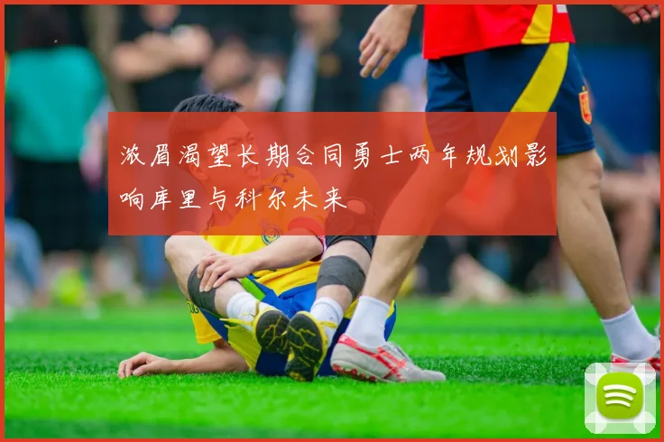 浓眉渴望长期合同勇士两年规划影响库里与科尔未来