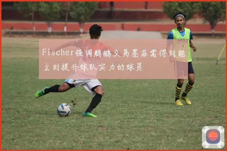 Fischer强调鹈鹕交易墨菲需得到能立刻提升球队实力的球员