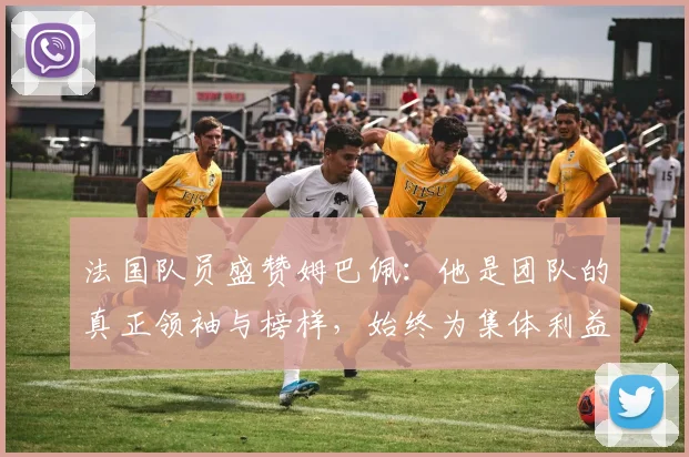 法国队员盛赞姆巴佩：他是团队的真正领袖与榜样，始终为集体利益考虑