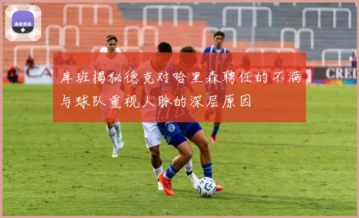 库班揭秘德克对哈里森聘任的不满与球队重视人脉的深层原因