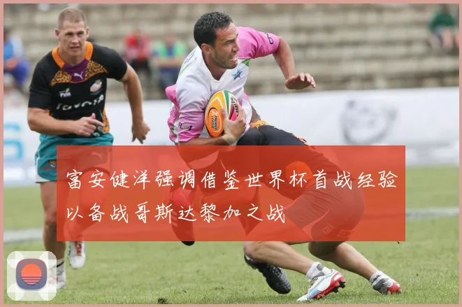富安健洋强调借鉴世界杯首战经验以备战哥斯达黎加之战