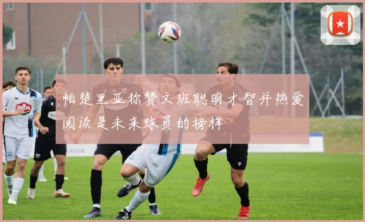 帕楚里亚称赞文班聪明才智并热爱阅读是未来球员的榜样